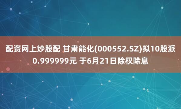 配资网上炒股配 甘肃能化(000552.SZ)拟10股派0.999999元 于6月21日除权除息