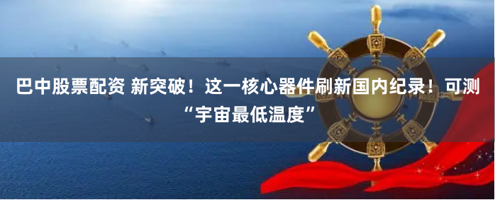 巴中股票配资 新突破！这一核心器件刷新国内纪录！可测“宇宙最低温度”
