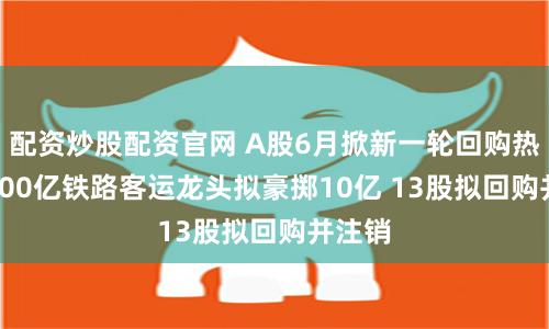 配资炒股配资官网 A股6月掀新一轮回购热潮 2500亿铁路客运龙头拟豪掷10亿 13股拟回购并注销