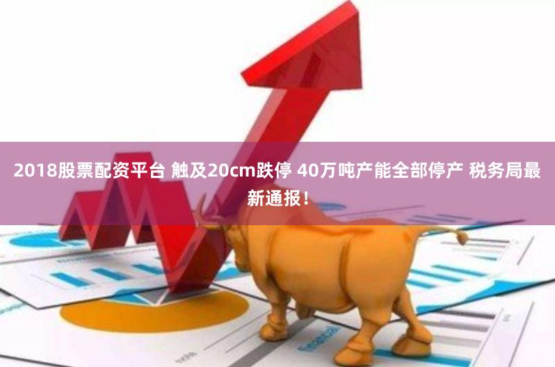 2018股票配资平台 触及20cm跌停 40万吨产能全部停产 税务局最新通报！