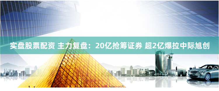 实盘股票配资 主力复盘：20亿抢筹证券 超2亿爆拉中际旭创