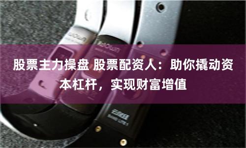 股票主力操盘 股票配资人：助你撬动资本杠杆，实现财富增值