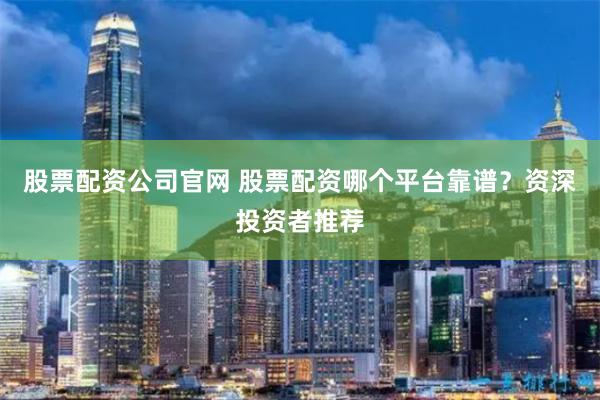 股票配资公司官网 股票配资哪个平台靠谱？资深投资者推荐