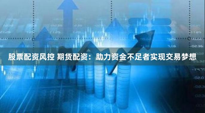 股票配资风控 期货配资：助力资金不足者实现交易梦想