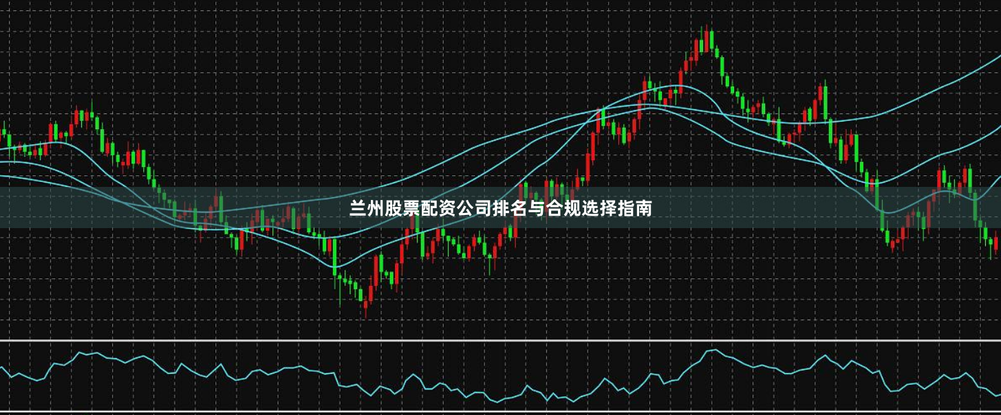 兰州股票配资公司排名与合规选择指南